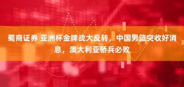 蜀商证券 亚洲杯金牌战大反转，中国男篮突收好消息，澳大利亚骄兵必败