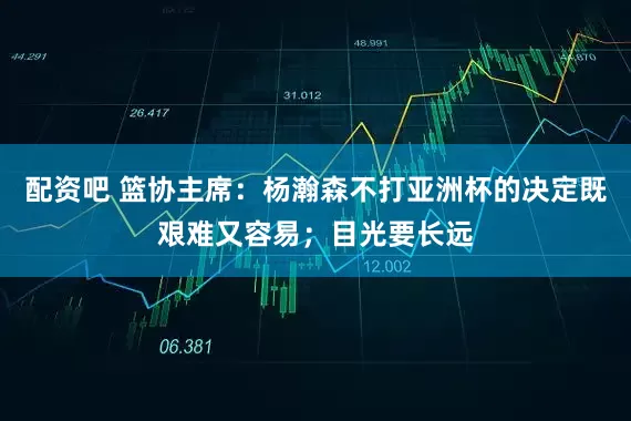 配资吧 篮协主席：杨瀚森不打亚洲杯的决定既艰难又容易；目光要长远