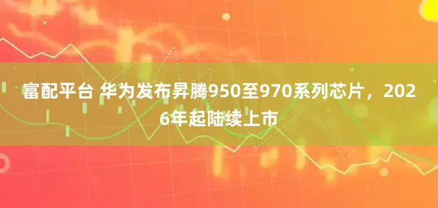 富配平台 华为发布昇腾950至970系列芯片，2026年起陆续上市