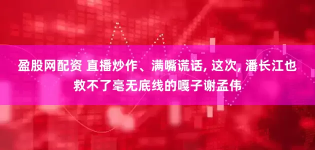 盈股网配资 直播炒作、满嘴谎话, 这次, 潘长江也救不了毫无底线的嘎子谢孟伟