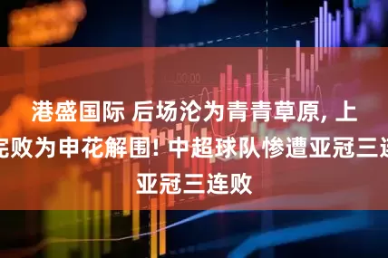 港盛国际 后场沦为青青草原, 上港完败为申花解围! 中超球队惨遭亚冠三连败