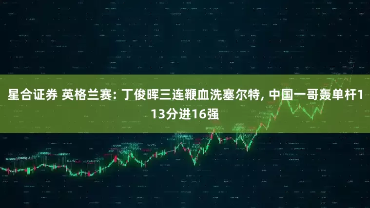 星合证券 英格兰赛: 丁俊晖三连鞭血洗塞尔特, 中国一哥轰单杆113分进16强