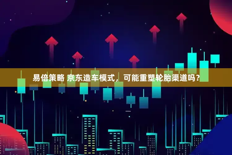 易倍策略 京东造车模式，可能重塑轮胎渠道吗？