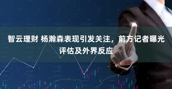 智云理财 杨瀚森表现引发关注，前方记者曝光评估及外界反应