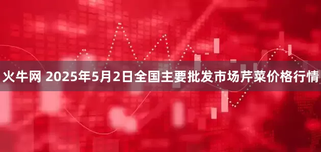火牛网 2025年5月2日全国主要批发市场芹菜价格行情