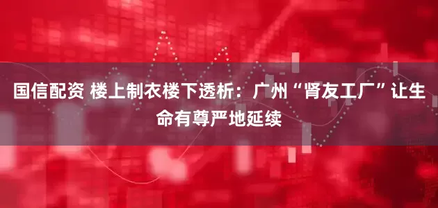 国信配资 楼上制衣楼下透析：广州“肾友工厂”让生命有尊严地延续