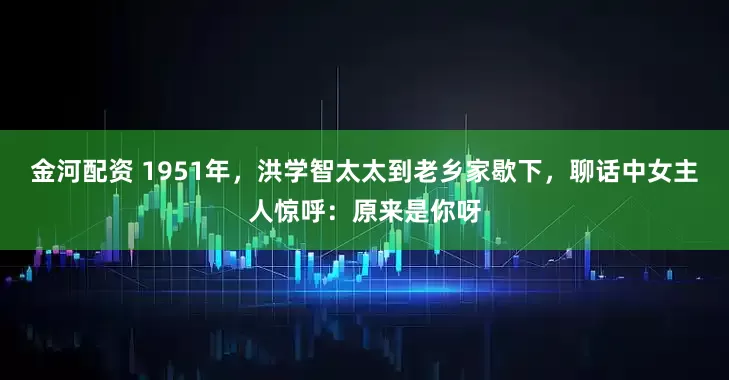 金河配资 1951年，洪学智太太到老乡家歇下，聊话中女主人惊呼：原来是你呀