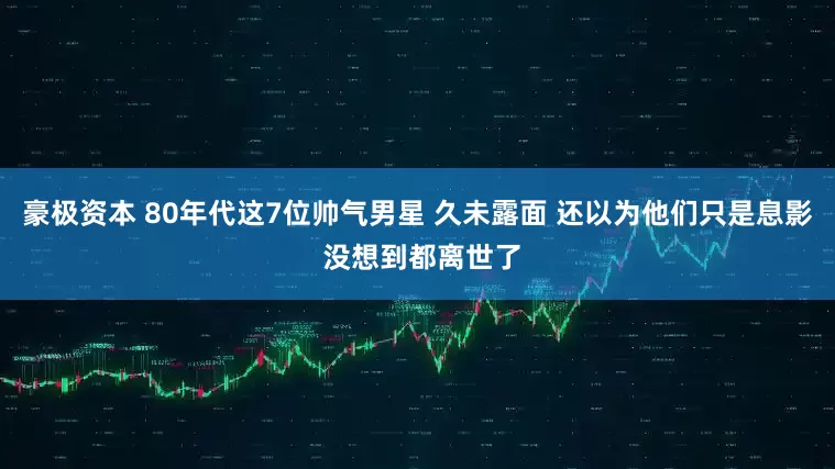 豪极资本 80年代这7位帅气男星 久未露面 还以为他们只是息影 没想到都离世了