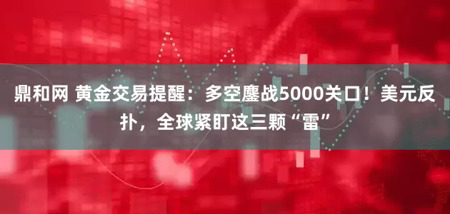 鼎和网 黄金交易提醒：多空鏖战5000关口！美元反扑，全球紧盯这三颗“雷”