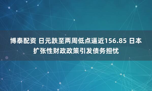 博泰配资 日元跌至两周低点逼近156.85 日本扩张性财政政策引发债务担忧